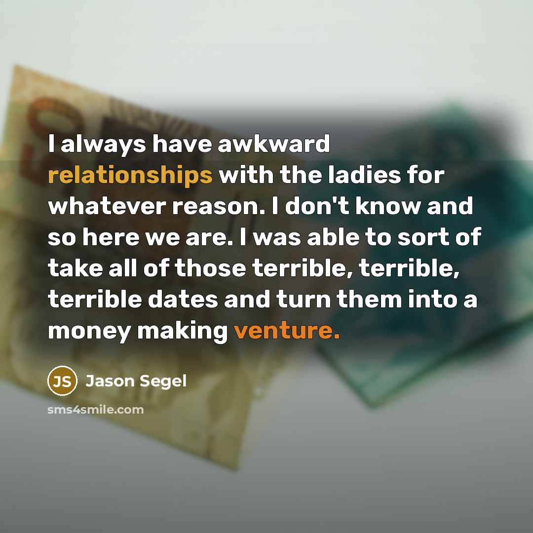 “I always have awkward relationships with the ladies for whatever reason. I don't know and so here we are. I was able to sort of take all of those terrible, terrible, terrible dates and turn them into a money making venture.” quote by Jason Segel