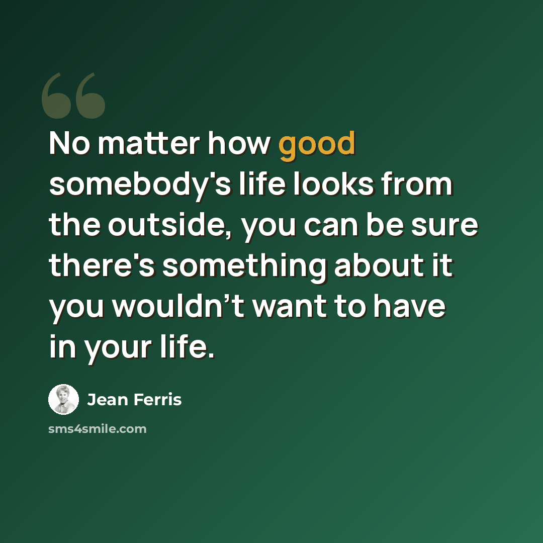 “No matter how good somebody's life looks from the outside, you can be sure there's something about it you wouldn't want to have in your life.” quote by Jean Ferris