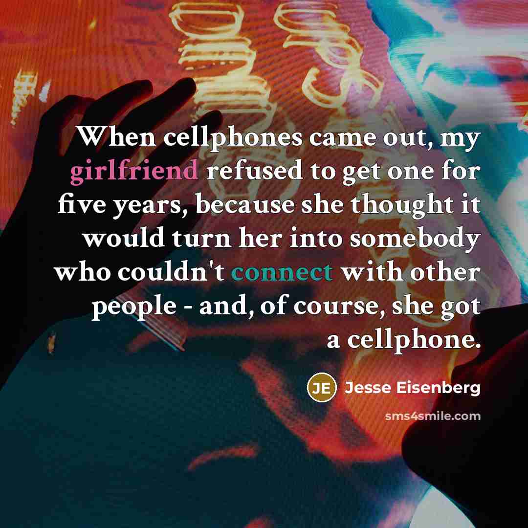 “When cellphones came out, my girlfriend refused to get one for five years, because she thought it would turn her into somebody who couldn't connect with other people - and, of course, she got a cellphone.” quote by Jesse Eisenberg