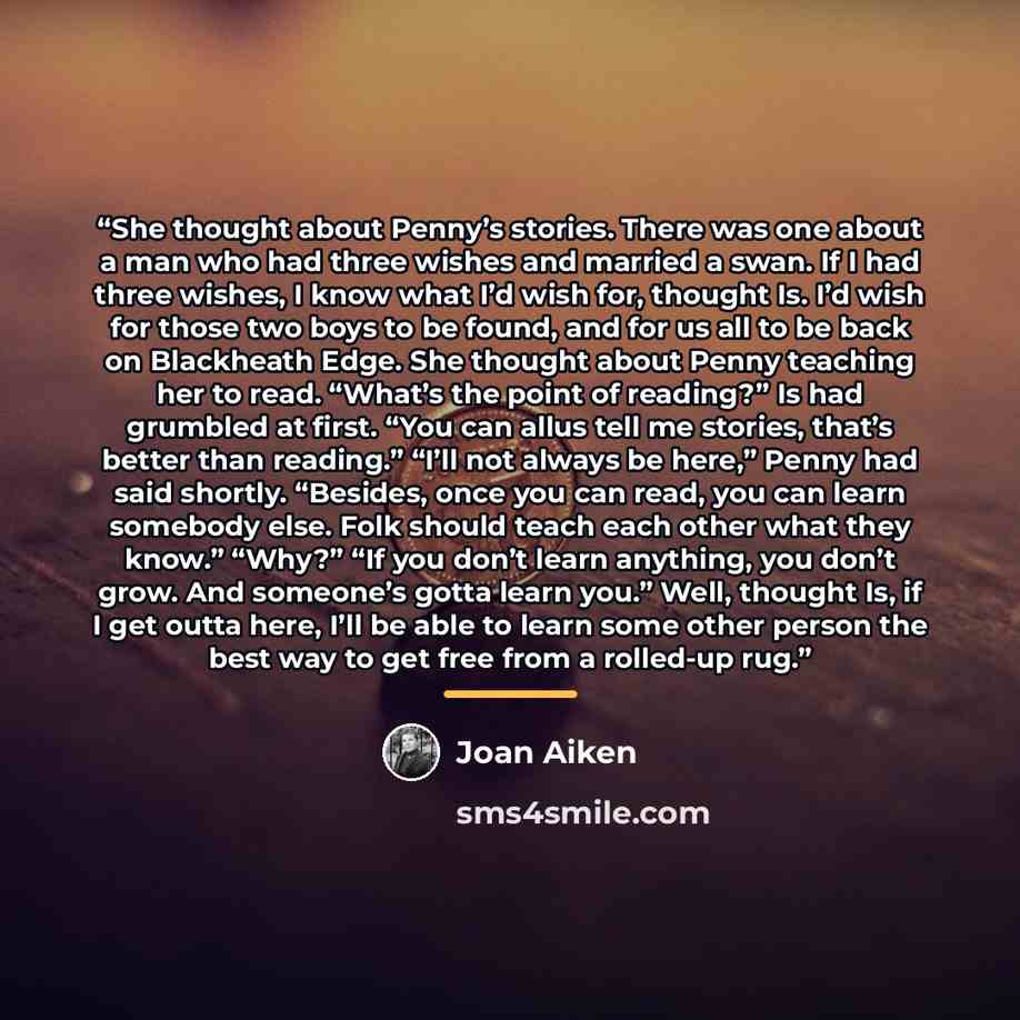 “She thought about Penny’s stories. There was one about a man who had three wishes and married a swan. If I had three wishes, I know what I’d wish for, thought Is. I’d wish for those two boys to be found, and for us all to be back on Blackheath Edge. She thought about Penny teaching her to read…” quote by Joan Aiken