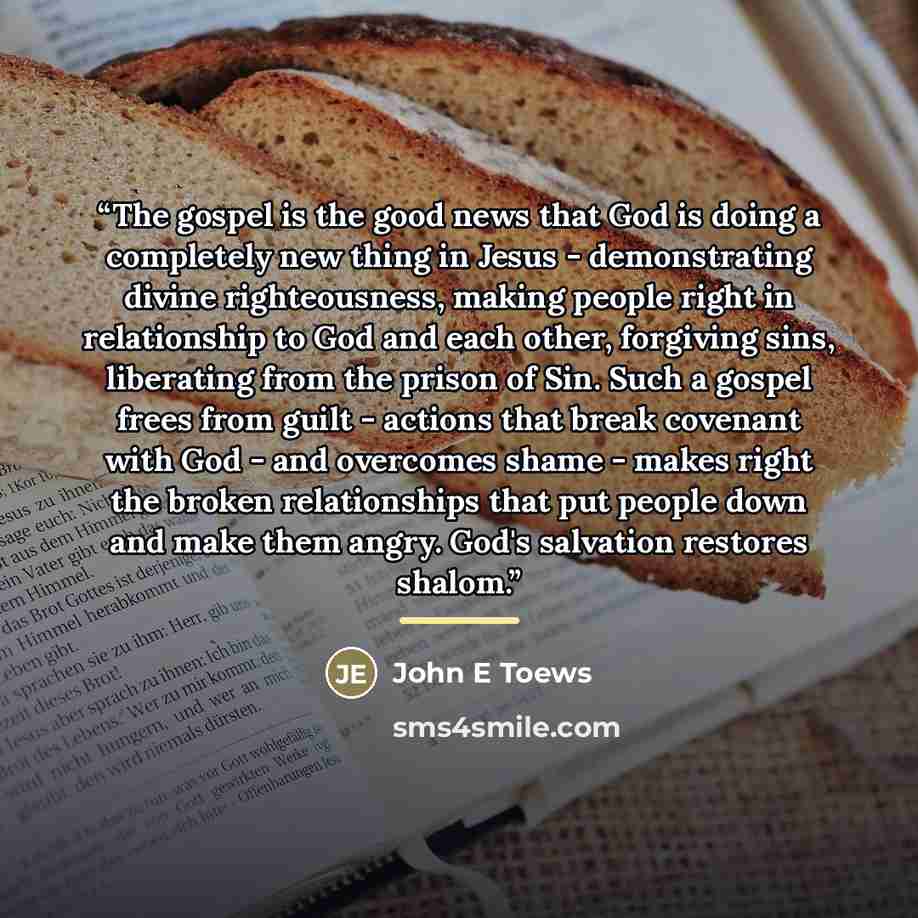 “The gospel is the good news that God is doing a completely new thing in Jesus - demonstrating divine righteousness, making people right in relationship to God and each other, forgiving sins, liberating from the prison of Sin. Such a gospel frees from guilt - actions that break covenant with God…” quote by John E Toews
