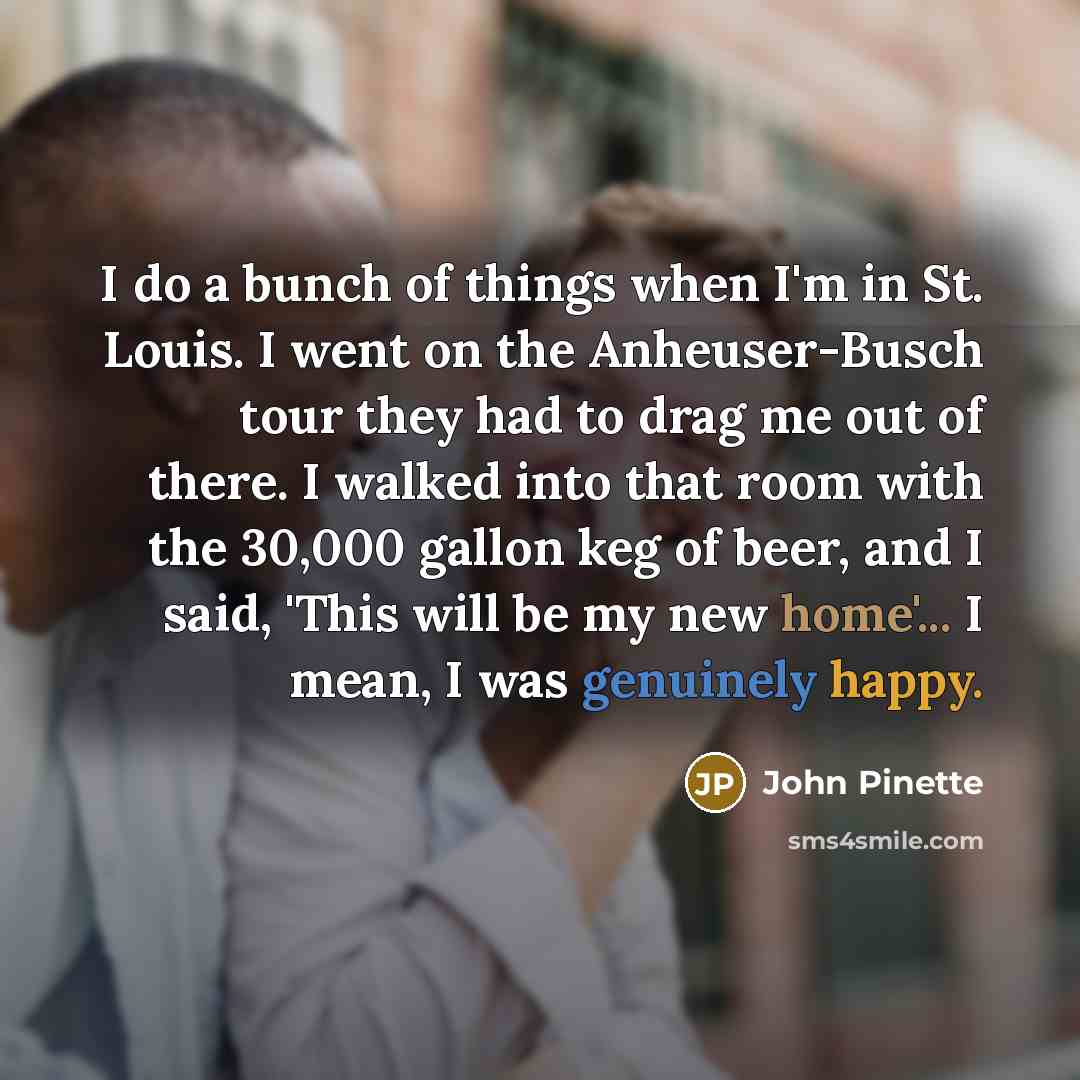 “I do a bunch of things when I'm in St. Louis. I went on the Anheuser-Busch tour they had to drag me out of there. I walked into that room with the 30,000 gallon keg of beer, and I said, 'This will be my new home'... I mean, I was genuinely happy.” quote by John Pinette