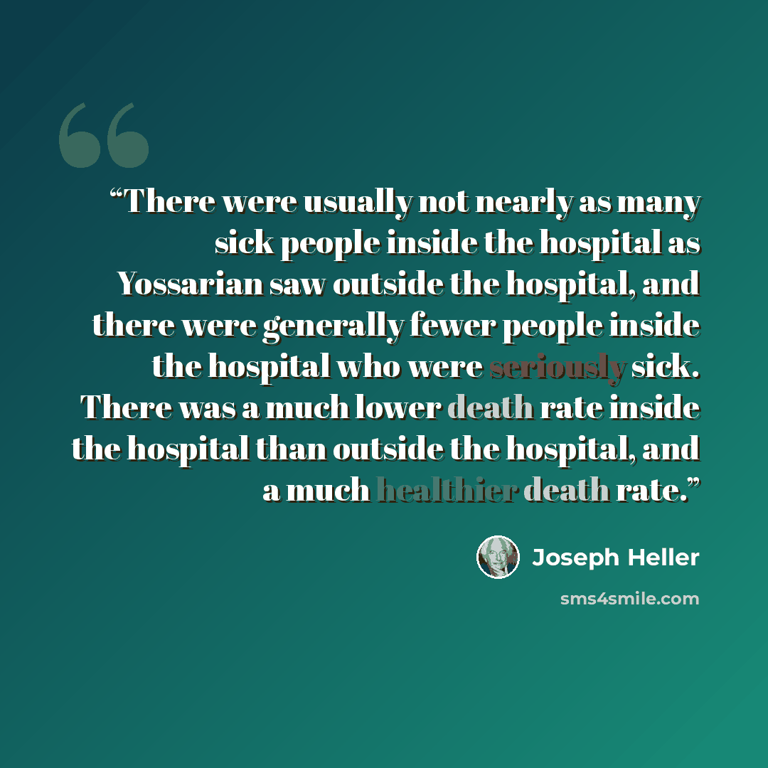 “There were usually not nearly as many sick people inside the hospital as Yossarian saw outside the hospital, and there were generally fewer people inside the hospital who were seriously sick. There was a much lower death rate inside the hospital than outside the hospital, and a much healthier…” quote by Joseph Heller