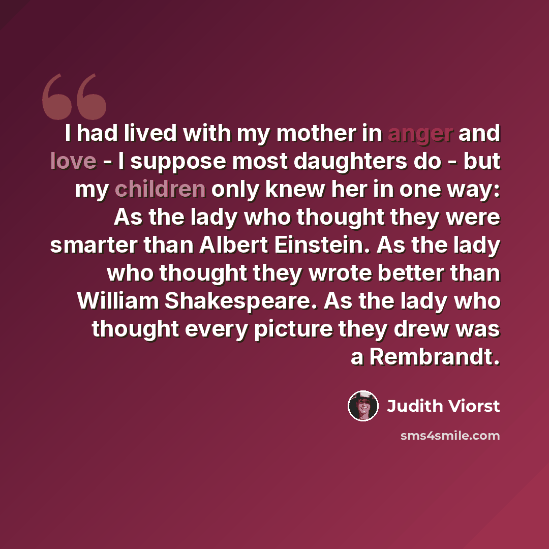 “I had lived with my mother in anger and love - I suppose most daughters do - but my children only knew her in one way: As the lady who thought they were smarter than Albert Einstein. As the lady who thought they wrote better than William Shakespeare. As the lady who thought every picture they drew…” quote by Judith Viorst