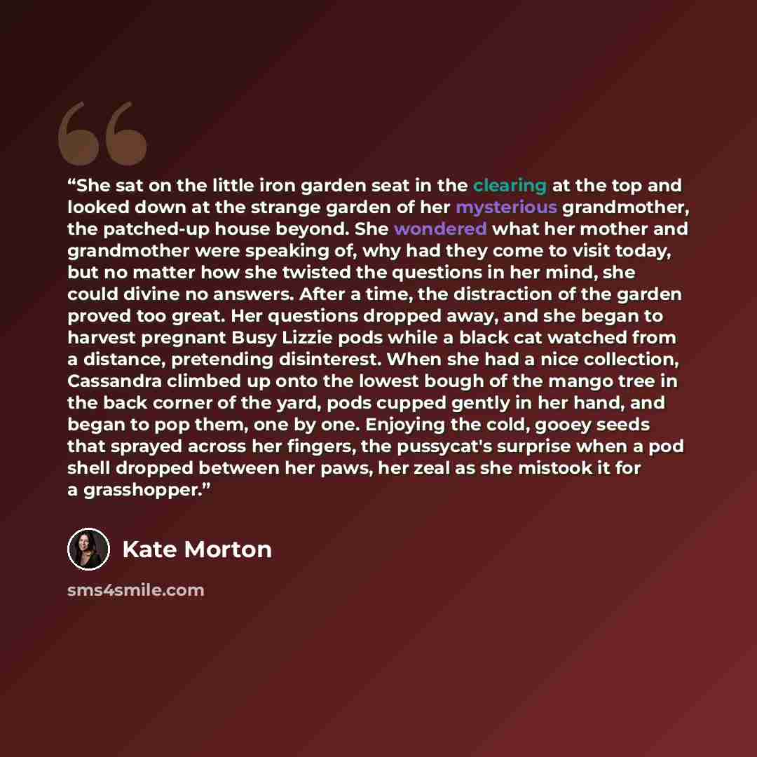 “She sat on the little iron garden seat in the clearing at the top and looked down at the strange garden of her mysterious grandmother, the patched-up house beyond. She wondered what her mother and grandmother were speaking of, why had they come to visit today, but no matter how she twisted the…” quote by Kate Morton