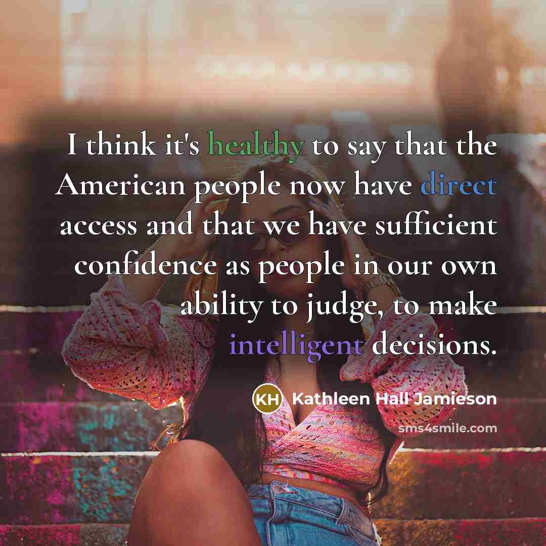 “I think it's healthy to say that the American people now have direct access and that we have sufficient confidence as people in our own ability to judge, to make intelligent decisions.” quote by Kathleen Hall Jamieson