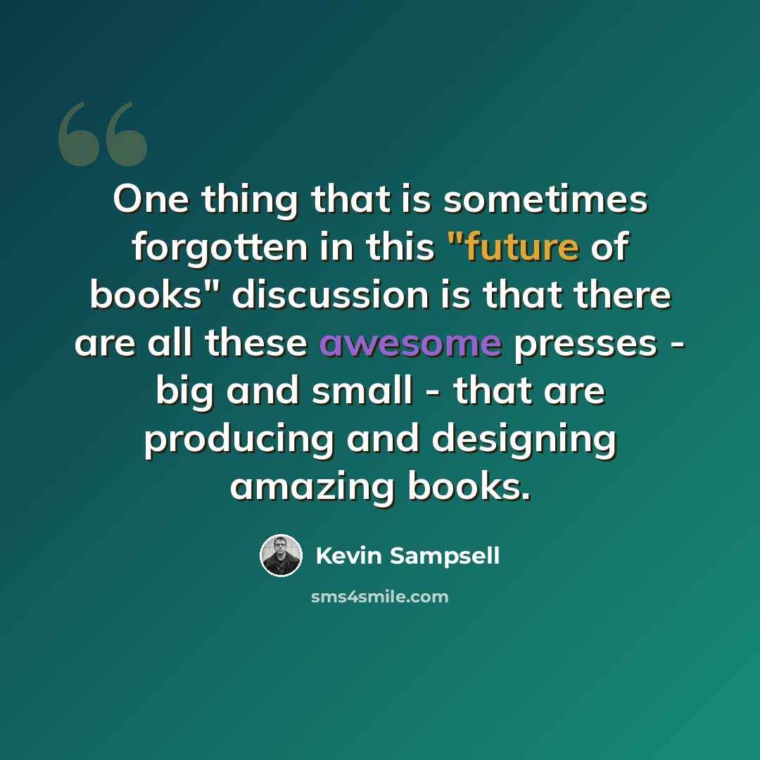 “One thing that is sometimes forgotten in this "future of books" discussion is that there are all these awesome presses - big and small - that are producing and designing amazing books.” quote by Kevin Sampsell