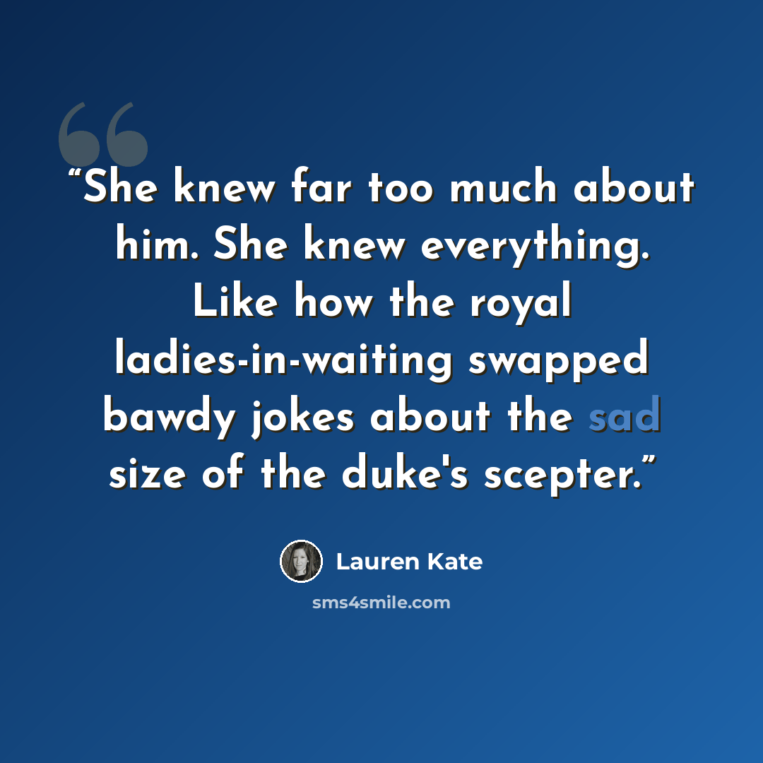 “She knew far too much about him. She knew everything. Like how the royal ladies-in-waiting swapped bawdy jokes about the sad size of the duke's scepter.” quote by Lauren Kate