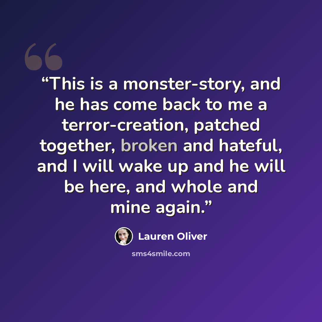 “This is a monster-story, and he has come back to me a terror-creation, patched together, broken and hateful, and I will wake up and he will be here, and whole and mine again.” quote by Lauren oliver