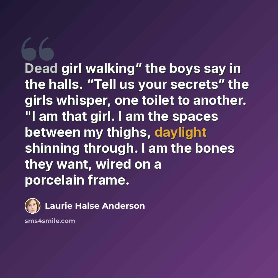 “Dead girl walking” the boys say in the halls. “Tell us your secrets” the girls whisper, one toilet to another. "I am that girl. I am the spaces between my thighs, daylight shinning through. I am the bones they want, wired on a porcelain frame.” quote by Laurie Halse Anderson