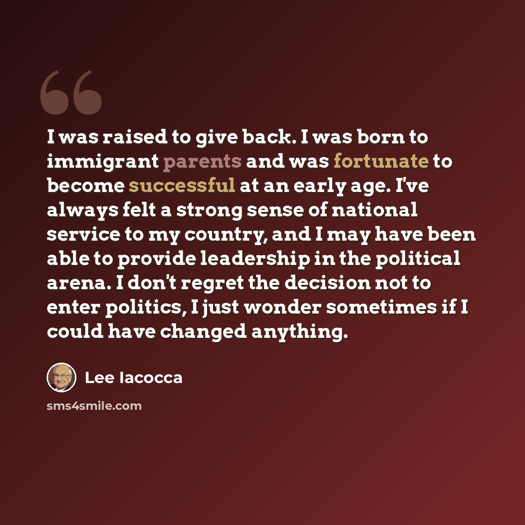 “I was raised to give back. I was born to immigrant parents and was fortunate to become successful at an early age. I've always felt a strong sense of national service to my country, and I may have been able to provide leadership in the political arena. I don't regret the decision not to enter…” quote by Lee Iacocca