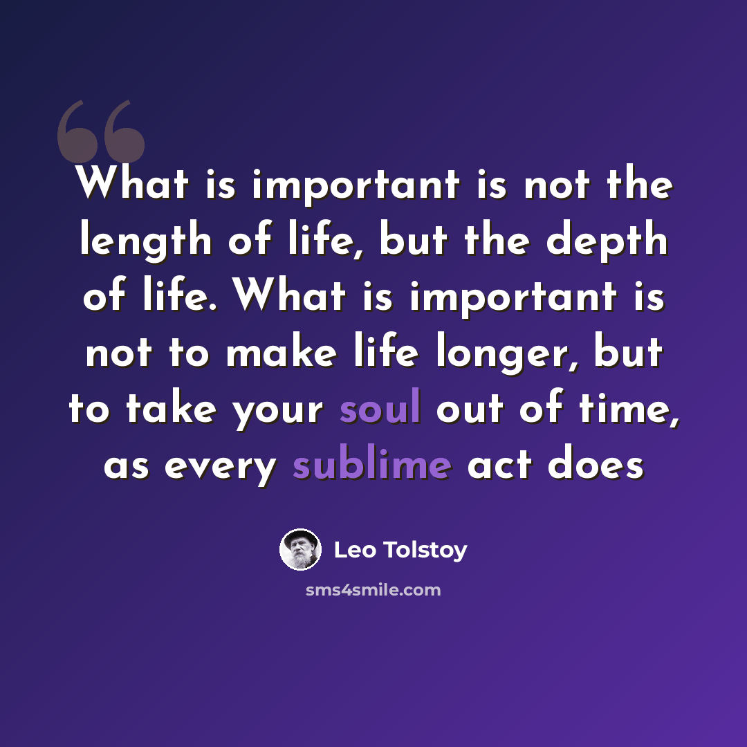 “What is important is not the length of life, but the depth of life. What is important is not to make life longer, but to take your soul out of time, as every sublime act does” quote by Leo Tolstoy