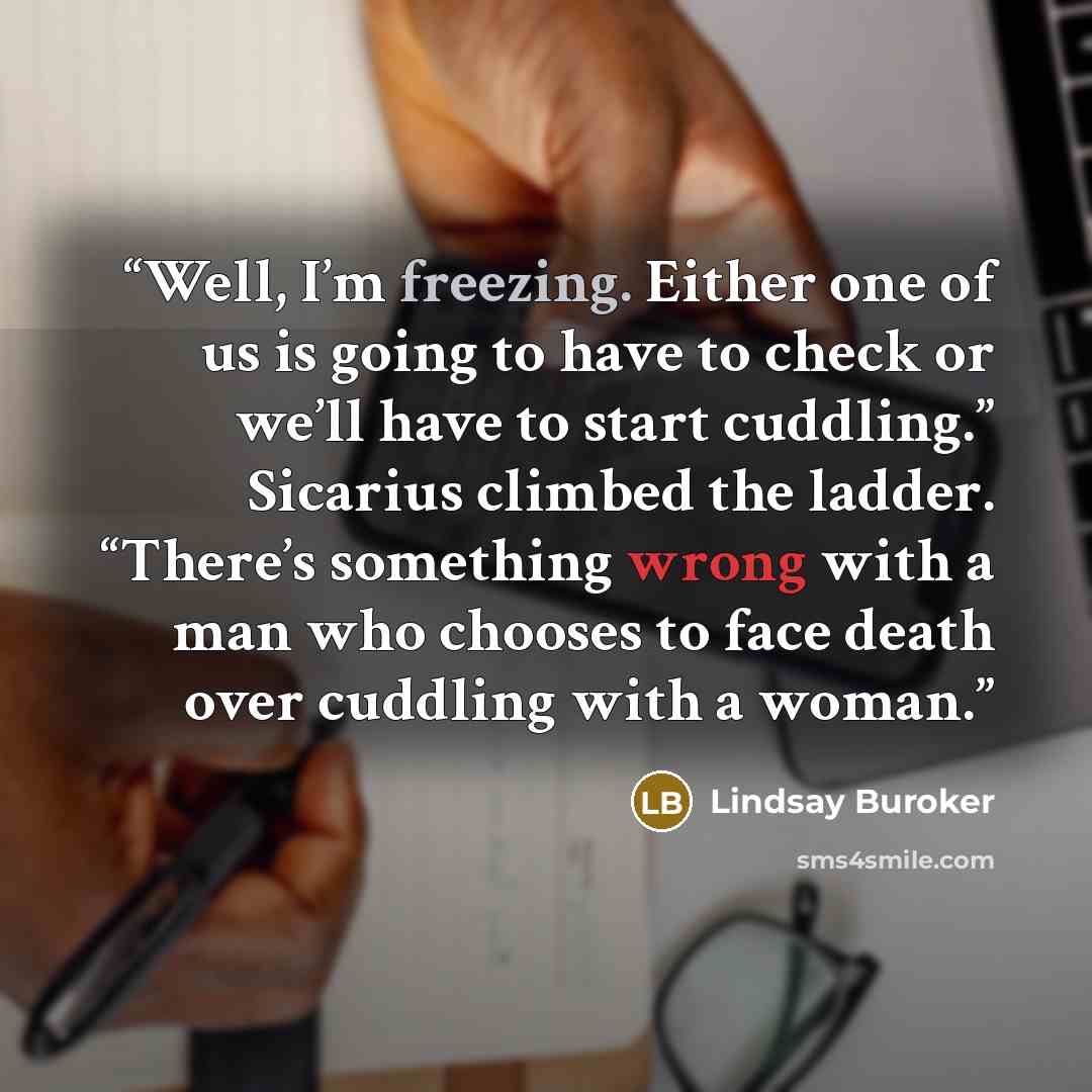 “Well, I’m freezing. Either one of us is going to have to check or we’ll have to start cuddling.” Sicarius climbed the ladder. “There’s something wrong with a man who chooses to face death over cuddling with a woman.” quote by Lindsay Buroker