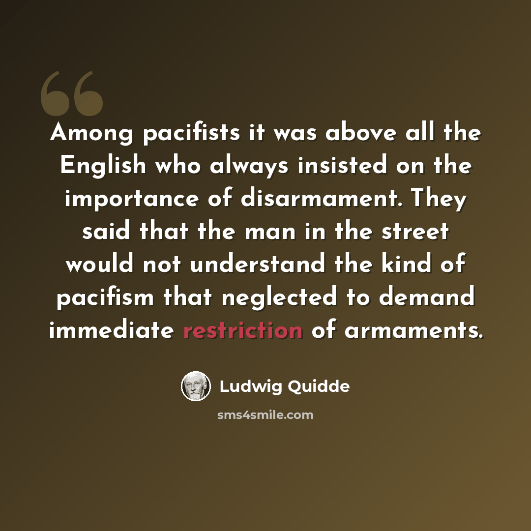 “Among pacifists it was above all the English who always insisted on the importance of disarmament. They said that the man in the street would not understand the kind of pacifism that neglected to demand immediate restriction of armaments.” quote by Ludwig Quidde