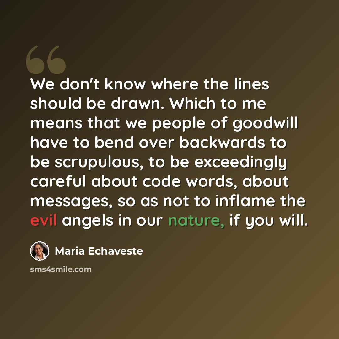 “We don't know where the lines should be drawn. Which to me means that we people of goodwill have to bend over backwards to be scrupulous, to be exceedingly careful about code words, about messages, so as not to inflame the evil angels in our nature, if you will.” quote by Maria Echaveste