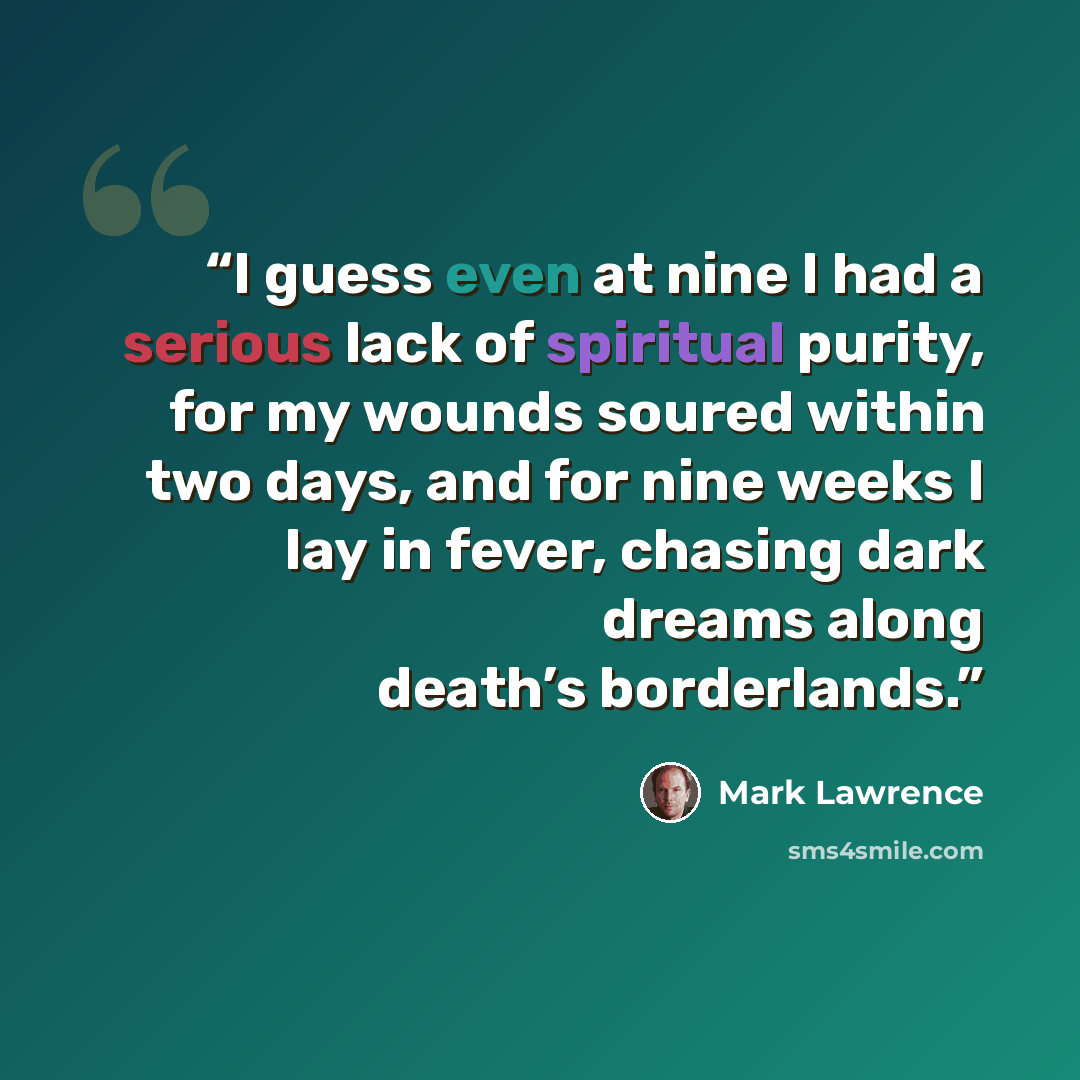 “I guess even at nine I had a serious lack of spiritual purity, for my wounds soured within two days, and for nine weeks I lay in fever, chasing dark dreams along death’s borderlands.” quote by Mark Lawrence