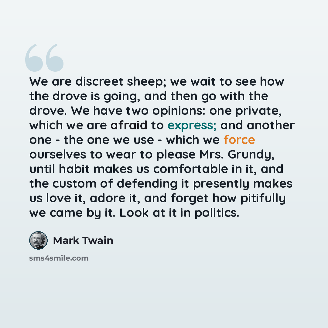 “We are discreet sheep; we wait to see how the drove is going, and then go with the drove. We have two opinions: one private, which we are afraid to express; and another one - the one we use - which we force ourselves to wear to please Mrs. Grundy, until habit makes us comfortable in it, and the…” quote by Mark Twain