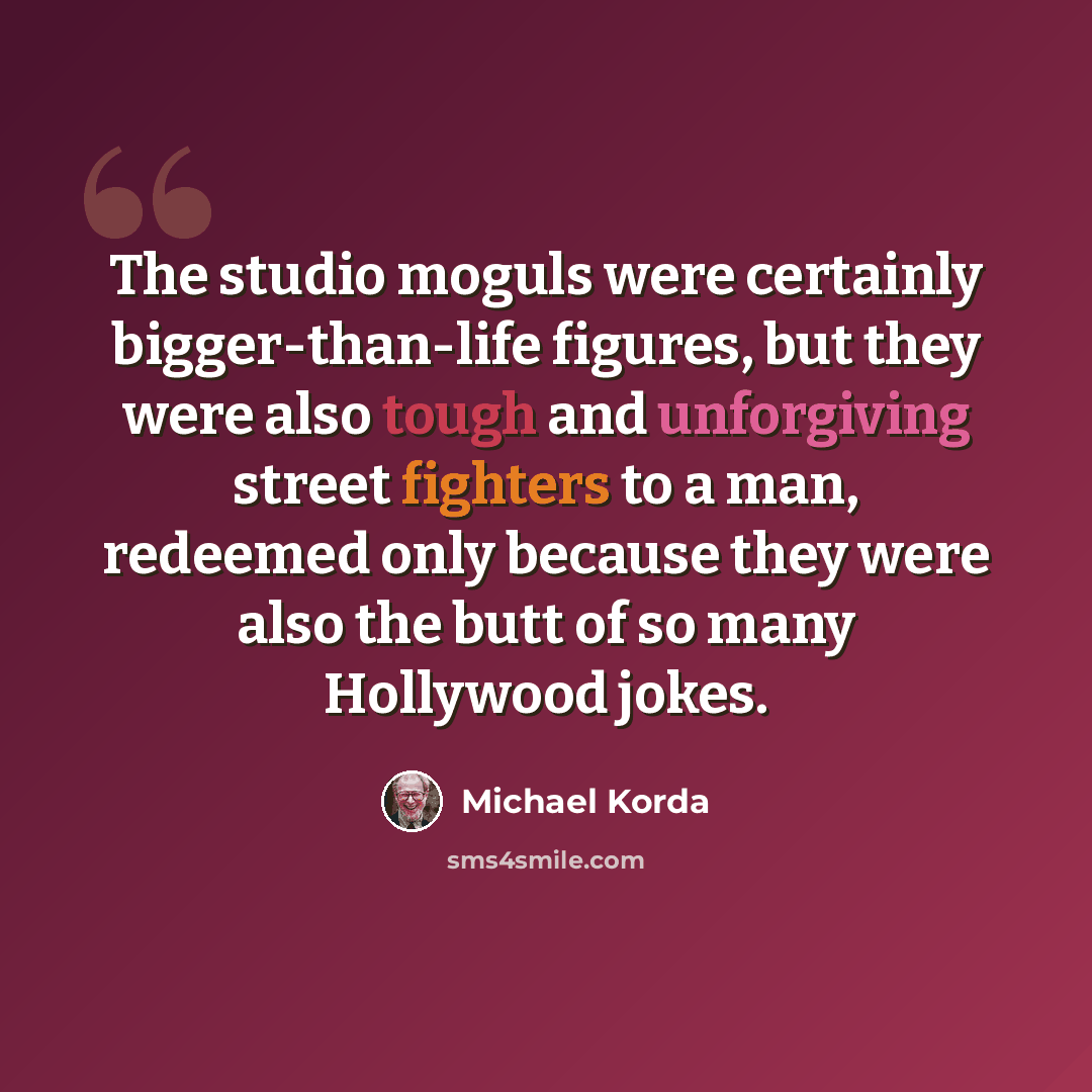“The studio moguls were certainly bigger-than-life figures, but they were also tough and unforgiving street fighters to a man, redeemed only because they were also the butt of so many Hollywood jokes.” quote by Michael Korda
