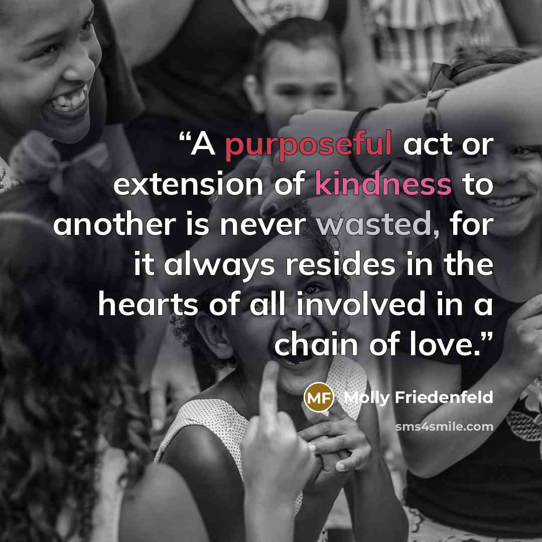 “A purposeful act or extension of kindness to another is never wasted, for it always resides in the hearts of all involved in a chain of love.” quote by Molly Friedenfeld