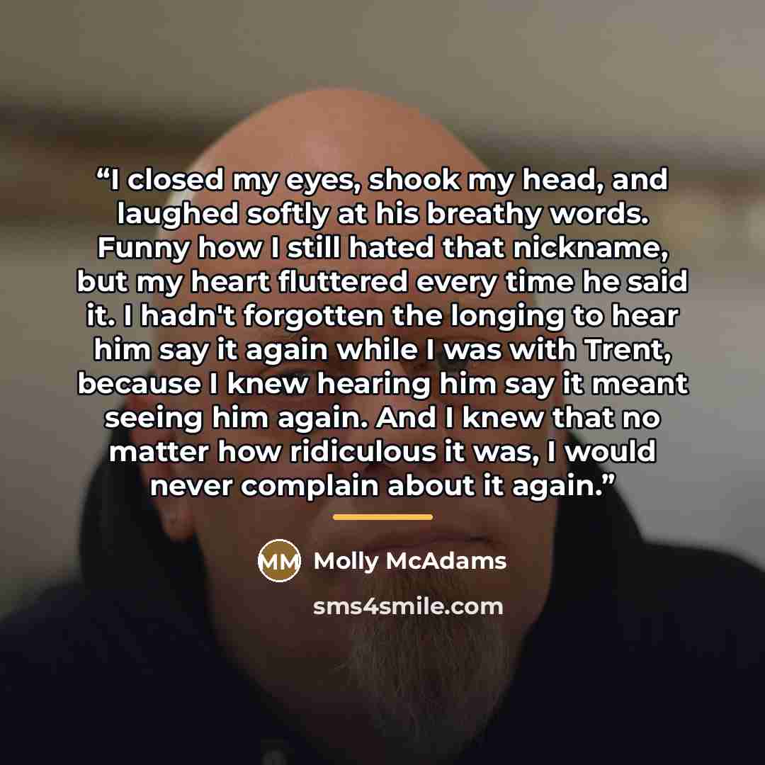 “I closed my eyes, shook my head, and laughed softly at his breathy words. Funny how I still hated that nickname, but my heart fluttered every time he said it. I hadn't forgotten the longing to hear him say it again while I was with Trent, because I knew hearing him say it meant seeing him again…” quote by Molly McAdams
