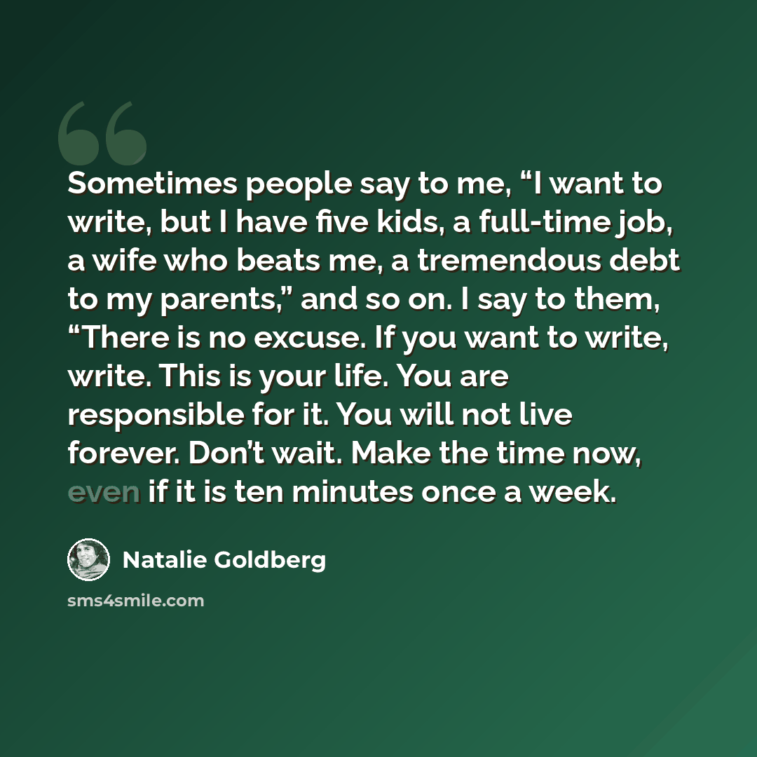 “Sometimes people say to me, “I want to write, but I have five kids, a full-time job, a wife who beats me, a tremendous debt to my parents,” and so on. I say to them, “There is no excuse. If you want to write, write. This is your life. You are responsible for it. You will not live forever. Don’t…” quote by Natalie Goldberg