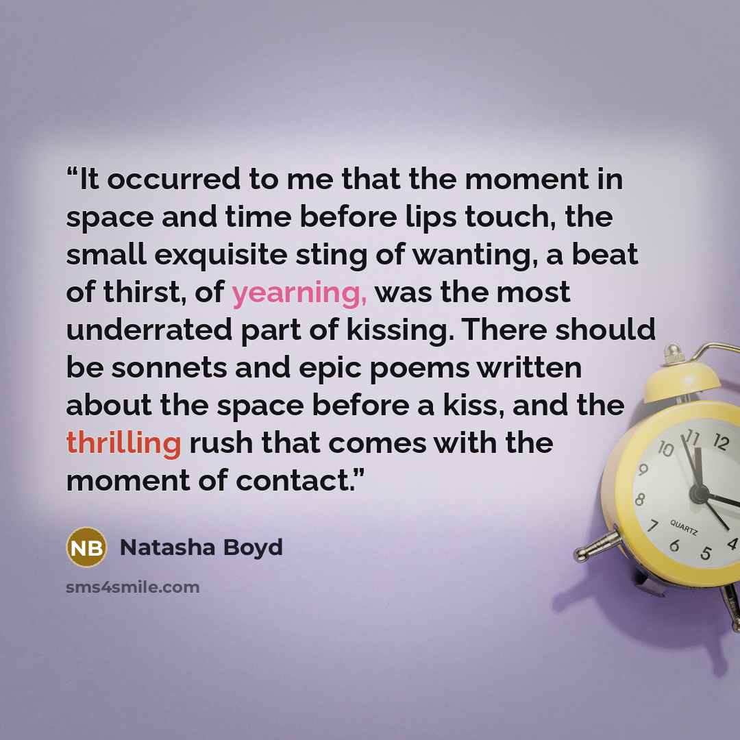 “It occurred to me that the moment in space and time before lips touch, the small exquisite sting of wanting, a beat of thirst, of yearning, was the most underrated part of kissing. There should be sonnets and epic poems written about the space before a kiss, and the thrilling rush that comes with…” quote by Natasha Boyd