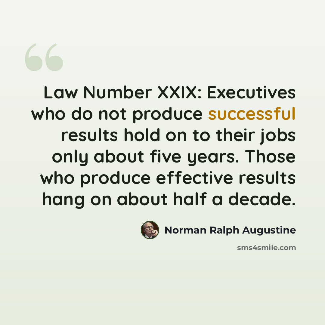 “Law Number XXIX: Executives who do not produce successful results hold on to their jobs only about five years. Those who produce effective results hang on about half a decade.” quote by Norman Ralph Augustine