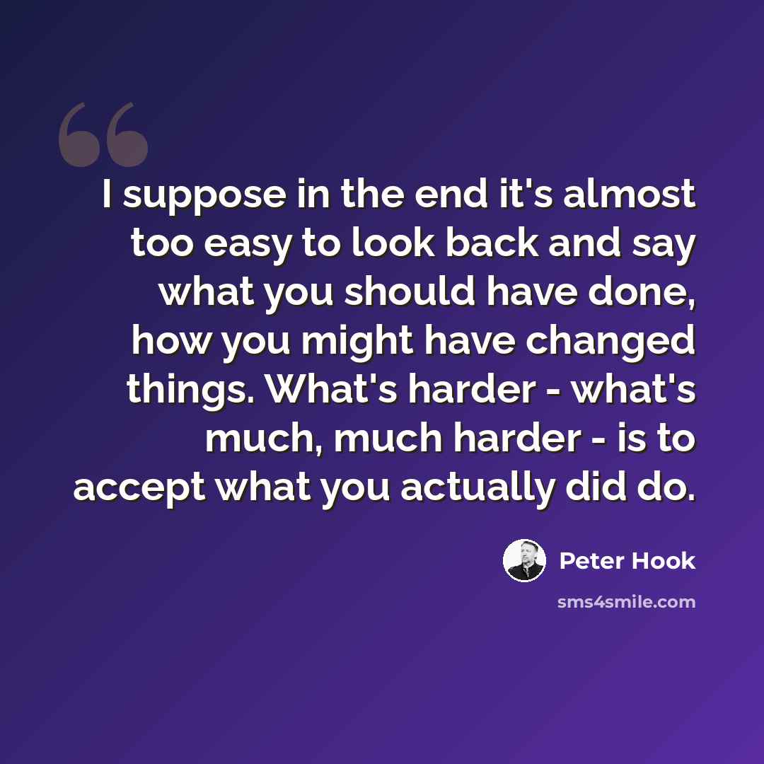 “I suppose in the end it's almost too easy to look back and say what you should have done, how you might have changed things. What's harder - what's much, much harder - is to accept what you actually did do.” quote by Peter Hook