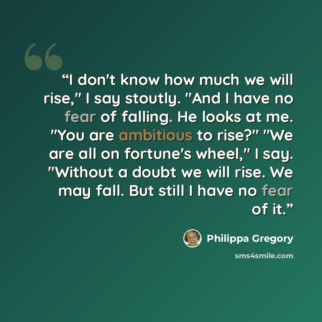 “I don't know how much we will rise," I say stoutly. "And I have no fear of falling. He looks at me. "You are ambitious to rise?" "We are all on fortune's wheel," I say. "Without a doubt we will rise. We may fall. But still I have no fear of it.” quote by Philippa Gregory