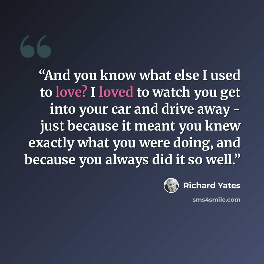 “And you know what else I used to love? I loved to watch you get into your car and drive away - just because it meant you knew exactly what you were doing, and because you always did it so well.” quote by Richard Yates