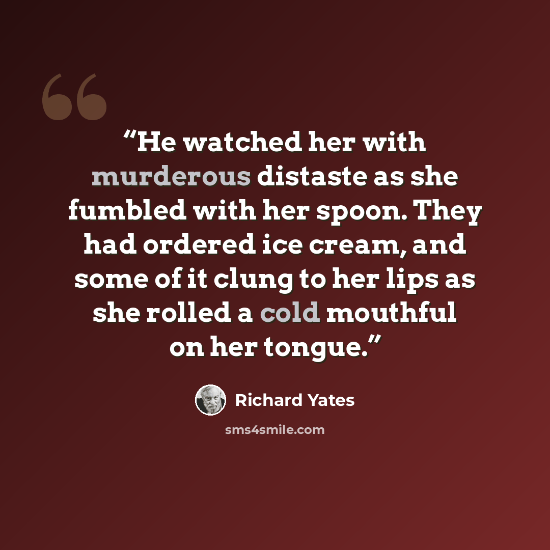 “He watched her with murderous distaste as she fumbled with her spoon. They had ordered ice cream, and some of it clung to her lips as she rolled a cold mouthful on her tongue.” quote by Richard Yates
