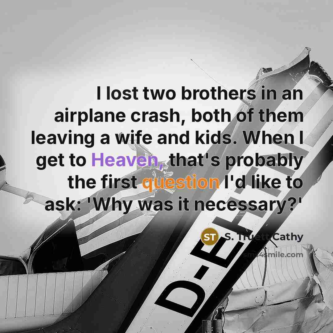 “I lost two brothers in an airplane crash, both of them leaving a wife and kids. When I get to Heaven, that's probably the first question I'd like to ask: 'Why was it necessary?'” quote by S. Truett Cathy