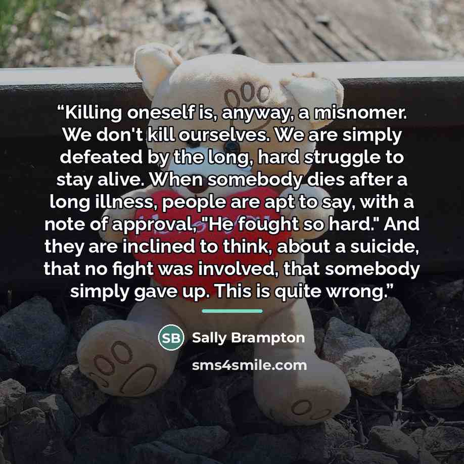 “Killing oneself is, anyway, a misnomer. We don't kill ourselves. We are simply defeated by the long, hard struggle to stay alive. When somebody dies after a long illness, people are apt to say, with a note of approval, "He fought so hard." And they are inclined to think, about a suicide, that no…” quote by Sally Brampton
