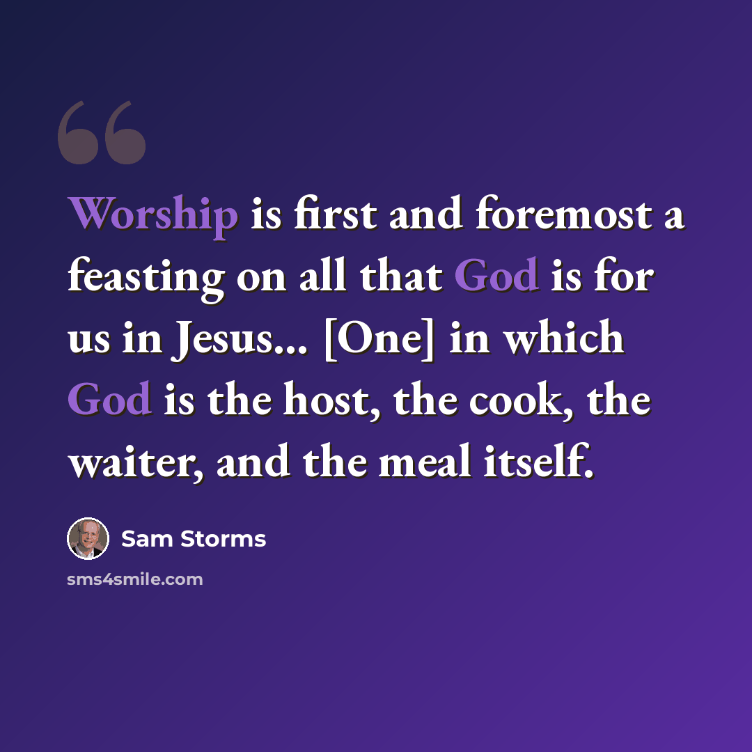 “Worship is first and foremost a feasting on all that God is for us in Jesus... [One] in which God is the host, the cook, the waiter, and the meal itself.” quote by Sam Storms