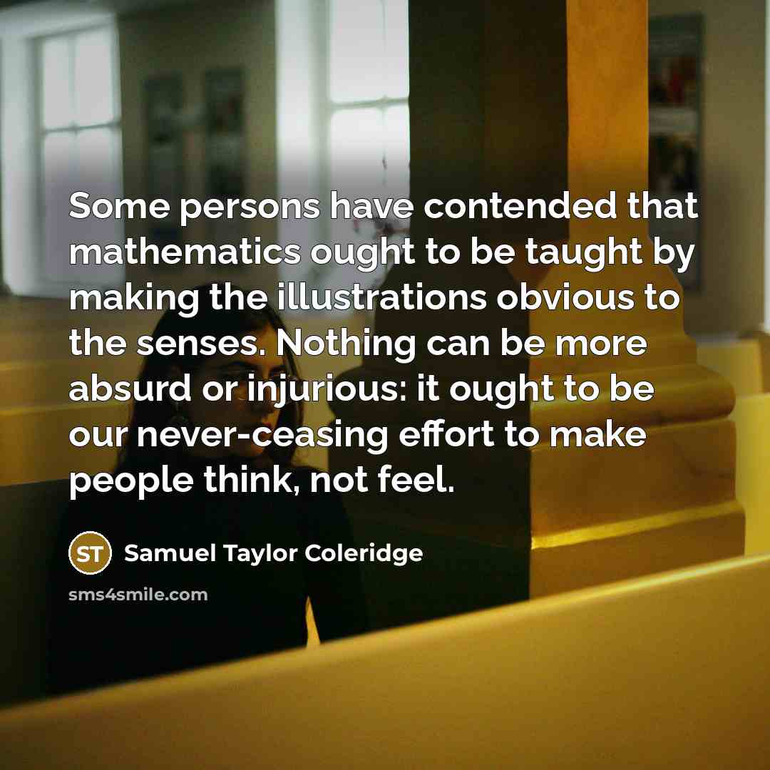 “Some persons have contended that mathematics ought to be taught by making the illustrations obvious to the senses. Nothing can be more absurd or injurious: it ought to be our never-ceasing effort to make people think, not feel.” quote by Samuel Taylor Coleridge