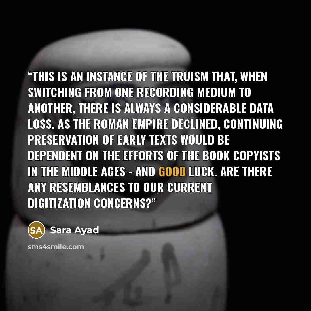 “This is an instance of the truism that, when switching from one recording medium to another, there is always a considerable data loss. As the Roman empire declined, continuing preservation of early texts would be dependent on the efforts of the book copyists in the Middle Ages - and good luck. Are…” quote by Sara Ayad