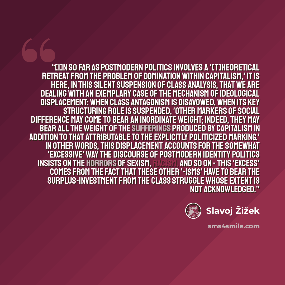 “[I]n so far as postmodern politics involves a '[t]heoretical retreat from the problem of domination within capitalism,' it is here, in this silent suspension of class analysis, that we are dealing with an exemplary case of the mechanism of ideological displacement: when class antagonism is…” quote by Slavoj Žižek