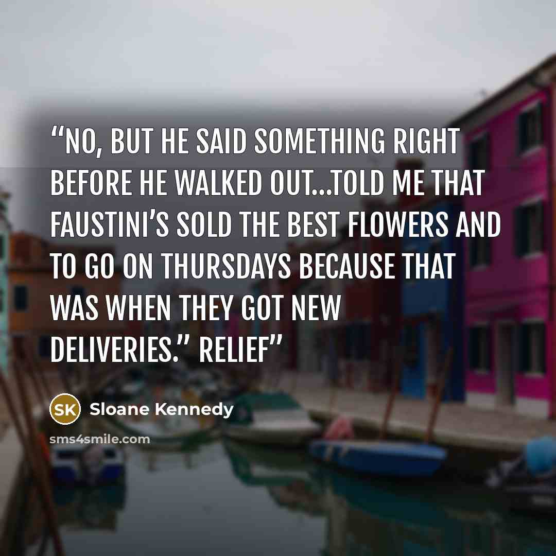 “No, but he said something right before he walked out…told me that Faustini’s sold the best flowers and to go on Thursdays because that was when they got new deliveries.” Relief” quote by Sloane Kennedy
