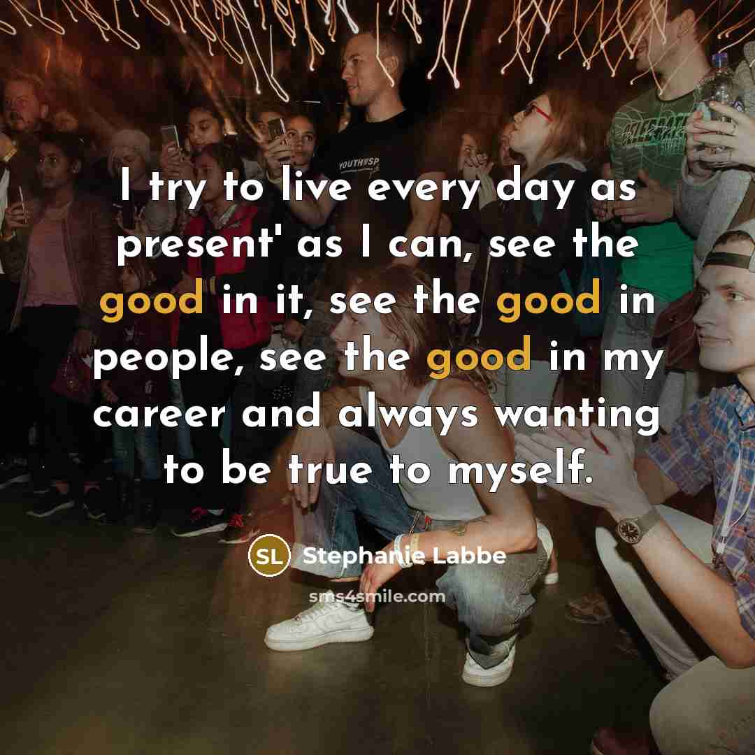 “I try to live every day as present' as I can, see the good in it, see the good in people, see the good in my career and always wanting to be true to myself.” quote by Stephanie Labbe