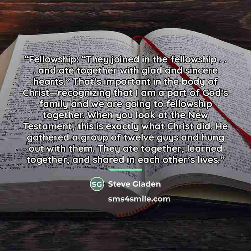 “Fellowship: “They joined in the fellowship . . . and ate together with glad and sincere hearts.” That’s important in the body of Christ—recognizing that I am a part of God’s family and we are going to fellowship together. When you look at the New Testament, this is exactly what Christ did. He…” quote by Steve Gladen