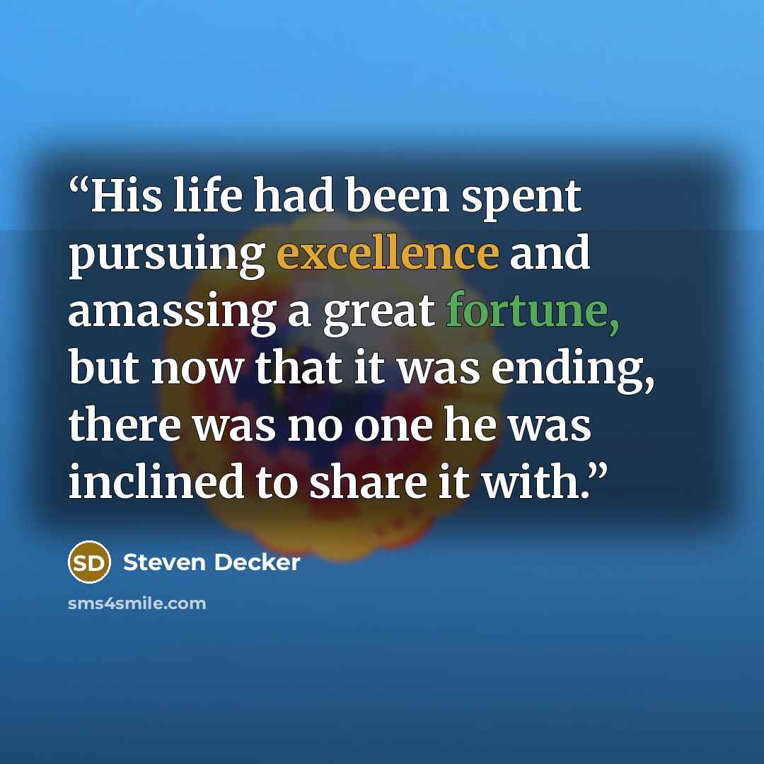 “His life had been spent pursuing excellence and amassing a great fortune, but now that it was ending, there was no one he was inclined to share it with.” quote by Steven Decker