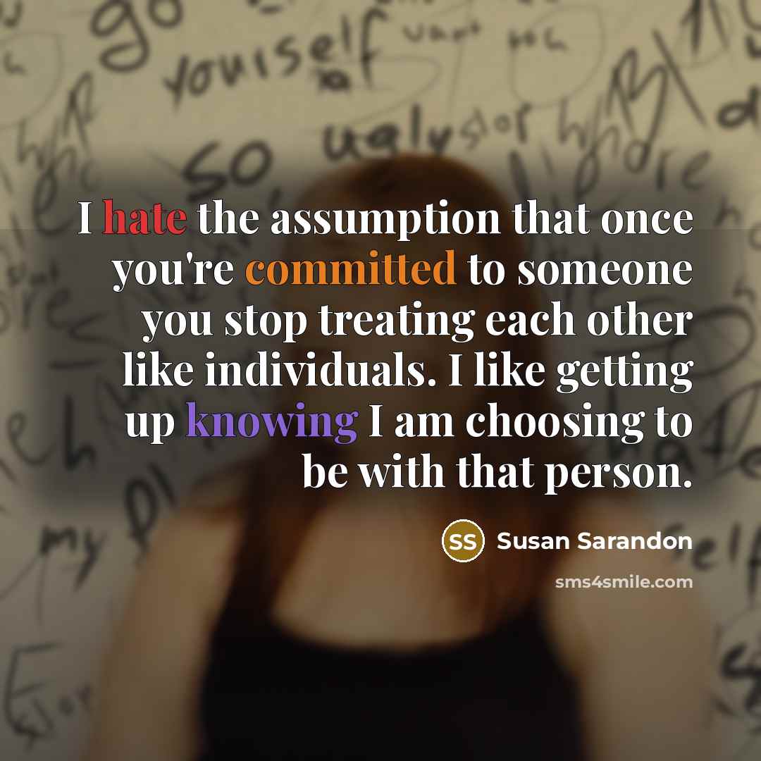 “I hate the assumption that once you're committed to someone you stop treating each other like individuals. I like getting up knowing I am choosing to be with that person.” quote by Susan Sarandon