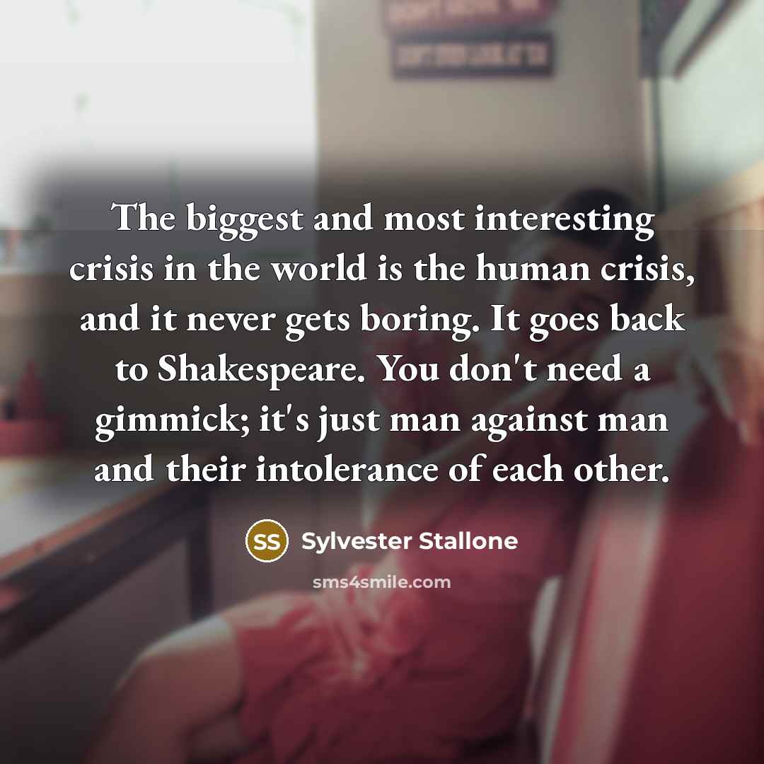 “The biggest and most interesting crisis in the world is the human crisis, and it never gets boring. It goes back to Shakespeare. You don't need a gimmick; it's just man against man and their intolerance of each other.” quote by Sylvester Stallone