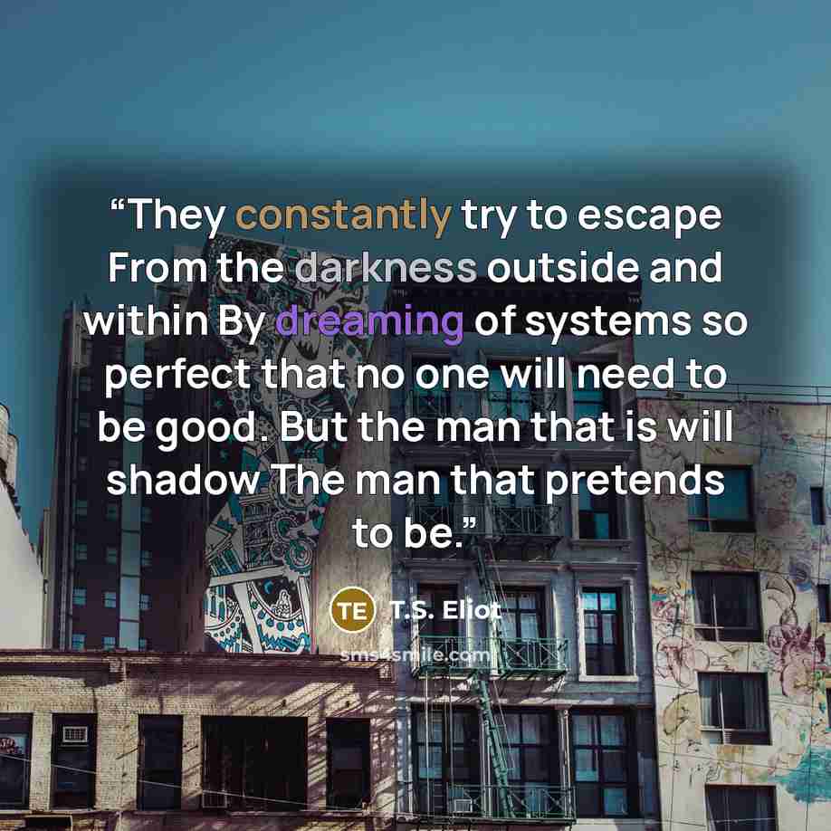 “They constantly try to escape From the darkness outside and within By dreaming of systems so perfect that no one will need to be good. But the man that is will shadow The man that pretends to be.” quote by T.S. Eliot