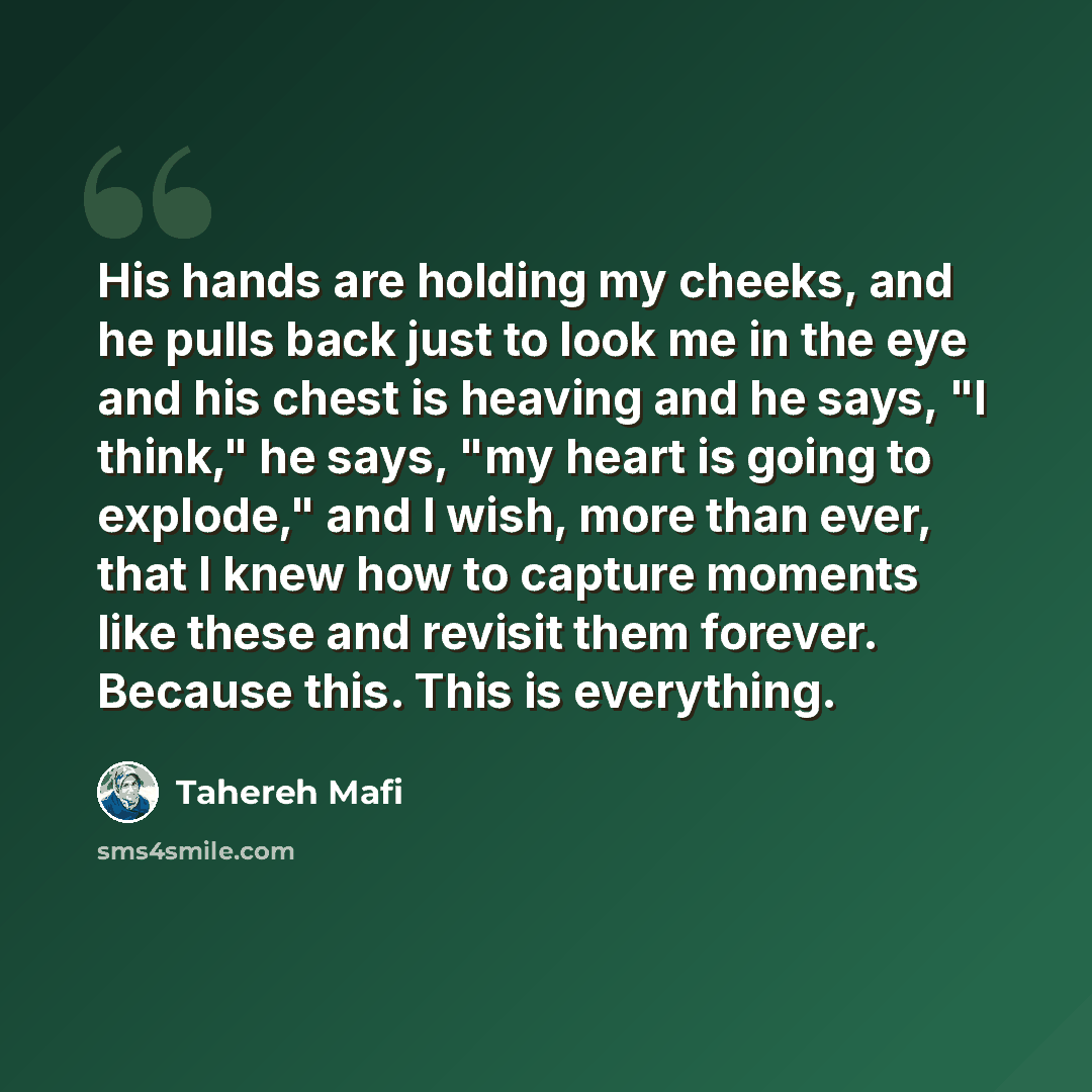 “His hands are holding my cheeks, and he pulls back just to look me in the eye and his chest is heaving and he says, "I think," he says, "my heart is going to explode," and I wish, more than ever, that I knew how to capture moments like these and revisit them forever. Because this. This is…” quote by Tahereh Mafi