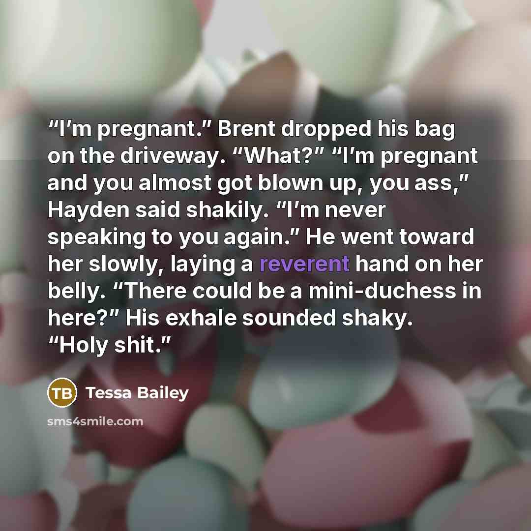 “I’m pregnant.” Brent dropped his bag on the driveway. “What?” “I’m pregnant and you almost got blown up, you ass,” Hayden said shakily. “I’m never speaking to you again.” He went toward her slowly, laying a reverent hand on her belly. “There could be a mini-duchess in here?” His exhale sounded…” quote by Tessa Bailey