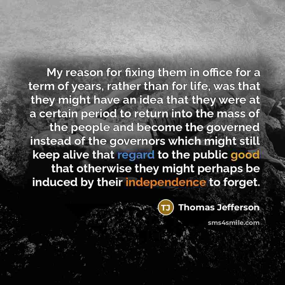 “My reason for fixing them in office for a term of years, rather than for life, was that they might have an idea that they were at a certain period to return into the mass of the people and become the governed instead of the governors which might still keep alive that regard to the public good that…” quote by Thomas Jefferson