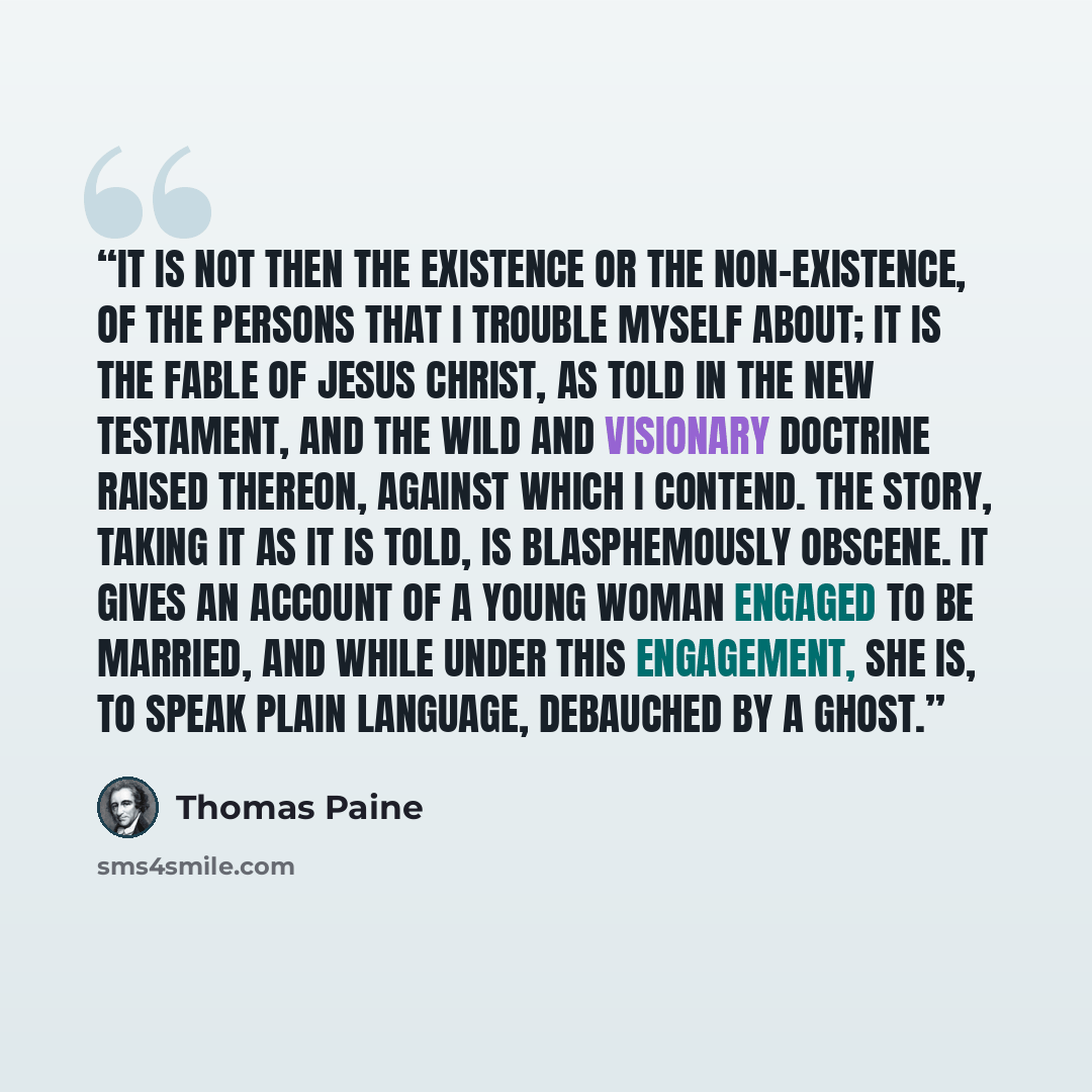 “It is not then the existence or the non-existence, of the persons that I trouble myself about; it is the fable of Jesus Christ, as told in the New Testament, and the wild and visionary doctrine raised thereon, against which I contend. The story, taking it as it is told, is blasphemously obscene…” quote by Thomas Paine