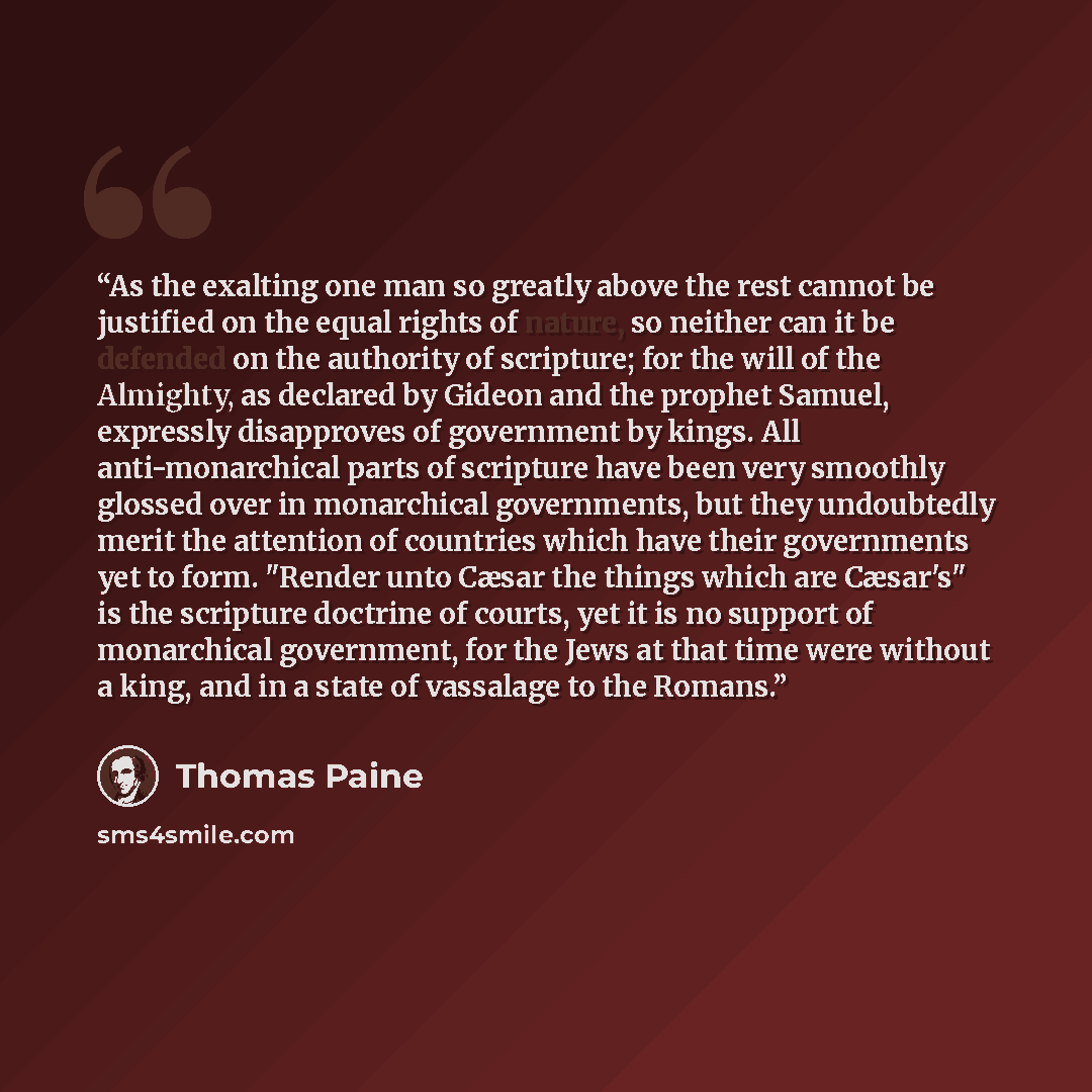“As the exalting one man so greatly above the rest cannot be justified on the equal rights of nature, so neither can it be defended on the authority of scripture; for the will of the Almighty, as declared by Gideon and the prophet Samuel, expressly disapproves of government by kings. All…” quote by Thomas Paine