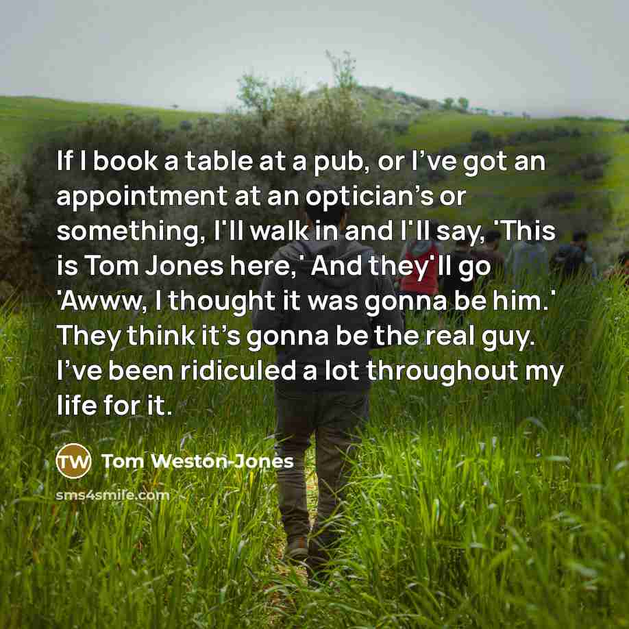 “If I book a table at a pub, or I've got an appointment at an optician's or something, I'll walk in and I'll say, 'This is Tom Jones here,' And they'll go 'Awww, I thought it was gonna be him.' They think it's gonna be the real guy. I've been ridiculed a lot throughout my life for it.” quote by Tom Weston-Jones
